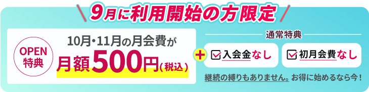 9月に利用開始の方限定。OPEN特典 10月、11月の月会費が月額500円。通常特典で入会金なし、初月会費なし。継続の縛りもありません。お得に始めるなら今！