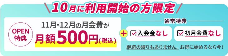 9月に利用開始の方限定。OPEN特典 11月、12月の月会費が月額500円。通常特典で入会金なし、初月会費なし。継続の縛りもありません。お得に始めるなら今！