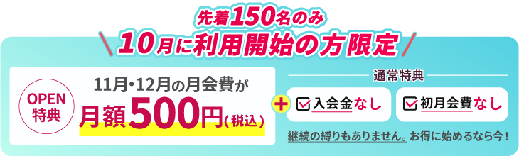 9月に利用開始の方限定。OPEN特典 11月、12月の月会費が月額500円。通常特典で入会金なし、初月会費なし。継続の縛りもありません。お得に始めるなら今!