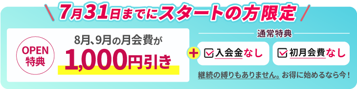 7/31までにスタートの方限定。OPEN特典 8月、9月までの月会費が月1000円引き。通常特典で入会金なし、初月会費なし。継続の縛りもありません。お得に始めるなら今！