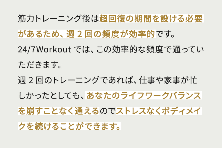 筋力トレーニング後は超回復の期間を設ける必要があるため、週2回の頻度が効率的です。24/7Workoutでは、この効率的な頻度で通っていただきます。週2回のトレーニングであれば、仕事や家事が忙しかったとしても、あなたのライフワークバランスを崩すことなく通えるのでストレスなくボディメイクを続けることができます。