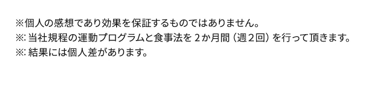 ※個人の感想であり効果を保証するものではありません。※：当社規程の運動プログラムと食事法を2ヶ月間（週２回）を行って頂きます。※：結果には個人差があります。