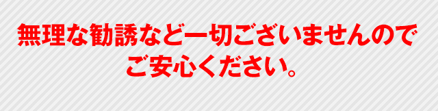 無理な勧誘など一切ございませんのでご安心ください。