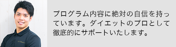 プログラム内容に絶対の自信を持っています。ダイエットのプロとして徹底的にサポートいたします。