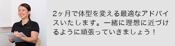 2ヶ月で体型を変える最適なアドバイスいたします。一緒に理想に近づけるように頑張っていきましょう！